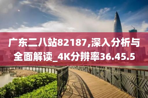 广东二八站82187,深入分析与全面解读_4K分辨率36.45.5