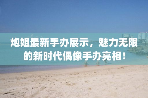 炮姐最新手办展示，魅力无限的新时代偶像手办亮相！