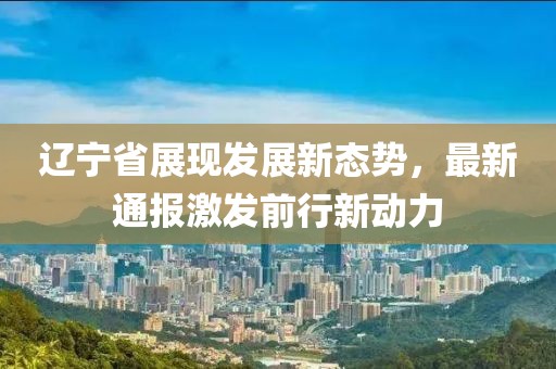 辽宁省展现发展新态势，最新通报激发前行新动力