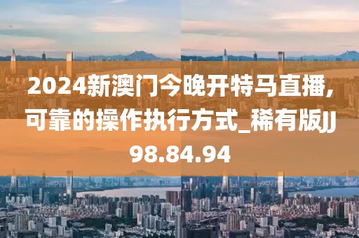 2024新澳门今晚开特马直播,可靠的操作执行方式_稀有版JJ98.84.94
