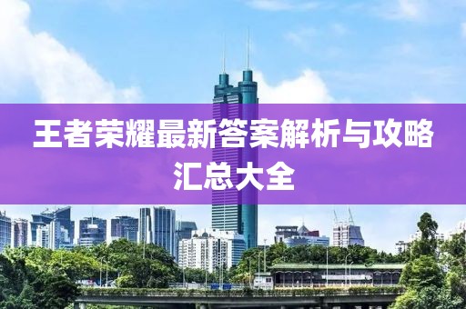 王者荣耀最新答案解析与攻略汇总大全