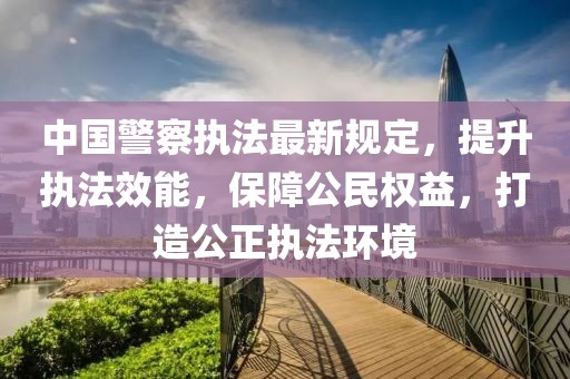 中国警察执法最新规定，提升执法效能，保障公民权益，打造公正执法环境