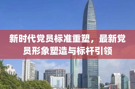新时代党员标准重塑，最新党员形象塑造与标杆引领