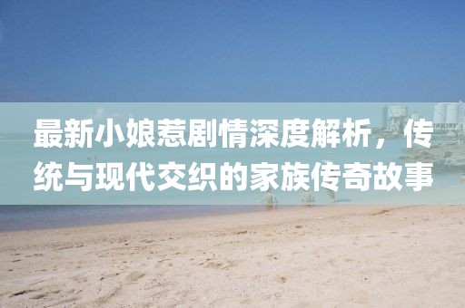 最新小娘惹剧情深度解析，传统与现代交织的家族传奇故事