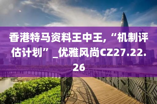 香港特马资料王中王,“机制评估计划”_优雅风尚CZ27.22.26