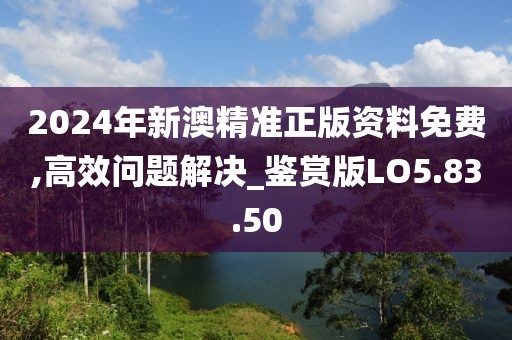 2024年新澳精准正版资料免费,高效问题解决_鉴赏版LO5.83.50
