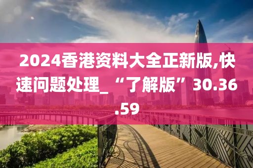 2024香港资料大全正新版,快速问题处理_“了解版”30.36.59
