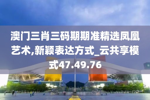 澳门三肖三码期期准精选凤凰艺术,新颖表达方式_云共享模式47.49.76