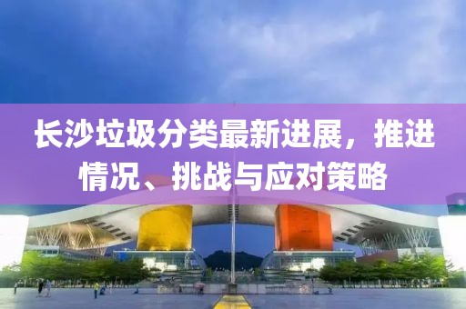 长沙垃圾分类最新进展，推进情况、挑战与应对策略