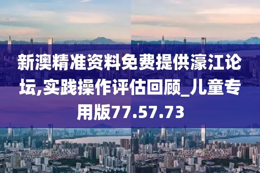 新澳精准资料免费提供濠江论坛,实践操作评估回顾_儿童专用版77.57.73