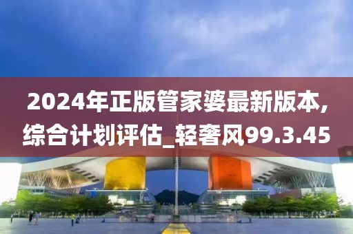 2024年正版管家婆最新版本,综合计划评估_轻奢风99.3.45