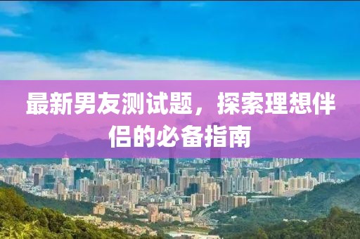 最新男友测试题，探索理想伴侣的必备指南
