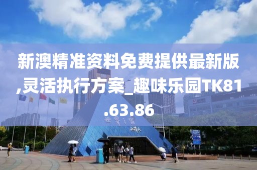 新澳精准资料免费提供最新版,灵活执行方案_趣味乐园TK81.63.86