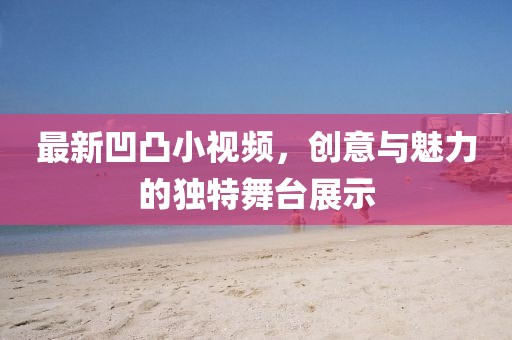 最新凹凸小视频，创意与魅力的独特舞台展示