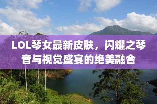 LOL琴女最新皮肤，闪耀之琴音与视觉盛宴的绝美融合