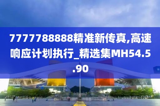 7777788888精准新传真,高速响应计划执行_精选集MH54.5.90