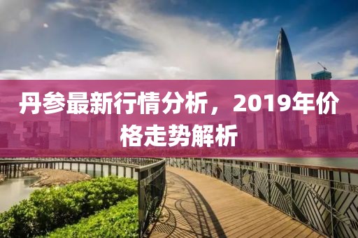 丹参最新行情分析，2019年价格走势解析