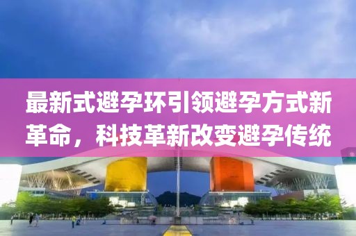 最新式避孕环引领避孕方式新革命，科技革新改变避孕传统
