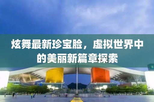 炫舞最新珍宝脸，虚拟世界中的美丽新篇章探索