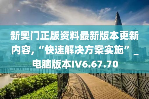 新奥门正版资料最新版本更新内容,“快速解决方案实施”_电脑版本IV6.67.70
