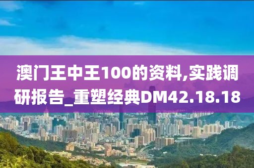 澳门王中王100的资料,实践调研报告_重塑经典DM42.18.18