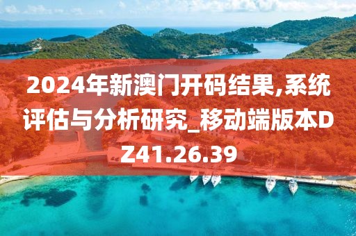 2024年新澳门开码结果,系统评估与分析研究_移动端版本DZ41.26.39