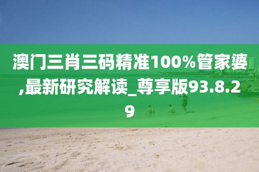澳门三肖三码精准100%管家婆,最新研究解读_尊享版93.8.29