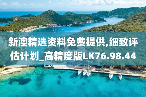 新澳精选资料免费提供,细致评估计划_高精度版LK76.98.44