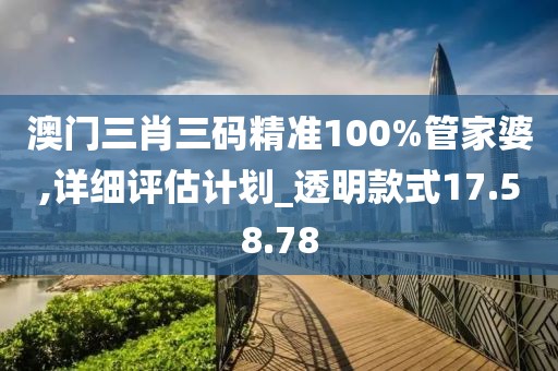 澳门三肖三码精准100%管家婆,详细评估计划_透明款式17.58.78