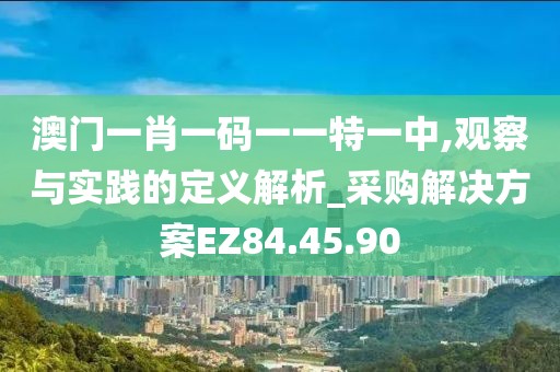 澳门一肖一码一一特一中,观察与实践的定义解析_采购解决方案EZ84.45.90