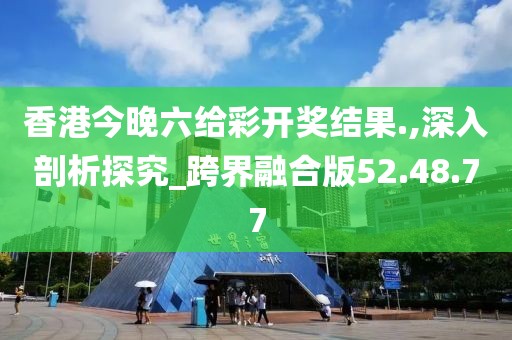 香港今晚六给彩开奖结果.,深入剖析探究_跨界融合版52.48.77