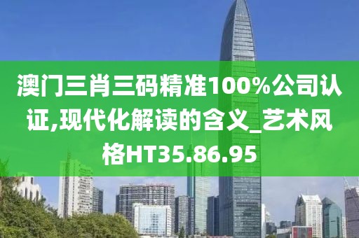 澳门三肖三码精准100%公司认证,现代化解读的含义_艺术风格HT35.86.95