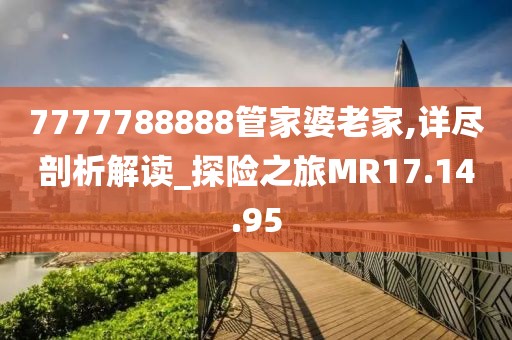 7777788888管家婆老家,详尽剖析解读_探险之旅MR17.14.95