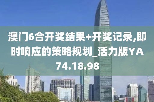 澳门6合开奖结果+开奖记录,即时响应的策略规划_活力版YA74.18.98