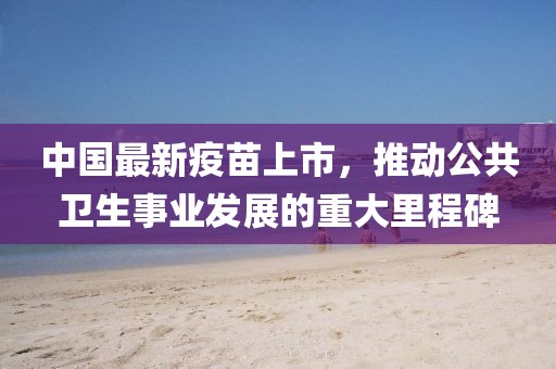 中国最新疫苗上市，推动公共卫生事业发展的重大里程碑