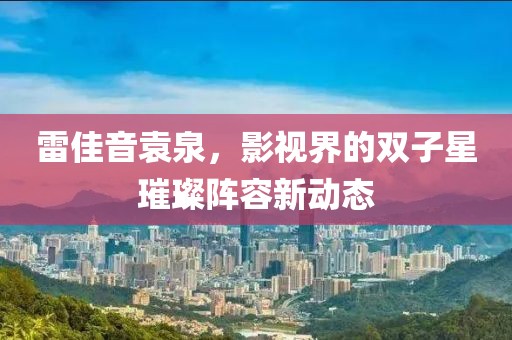 雷佳音袁泉，影视界的双子星璀璨阵容新动态