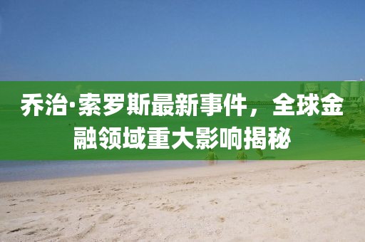 乔治·索罗斯最新事件，全球金融领域重大影响揭秘