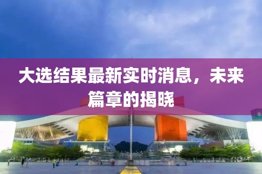 大选结果最新实时消息，未来篇章的揭晓