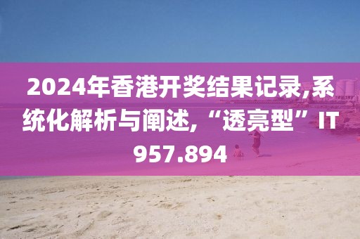 2024年香港开奖结果记录,系统化解析与阐述,“透亮型”IT957.894