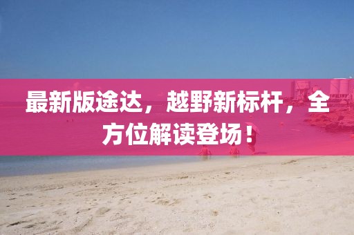 最新版途达，越野新标杆，全方位解读登场！