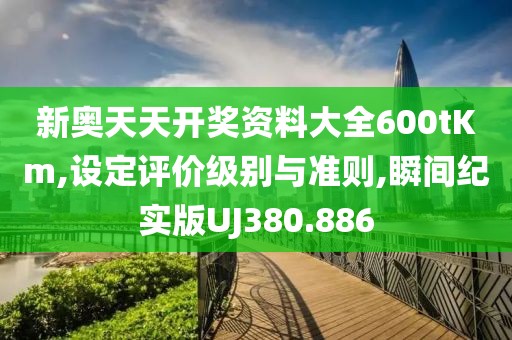 新奥天天开奖资料大全600tKm,设定评价级别与准则,瞬间纪实版UJ380.886