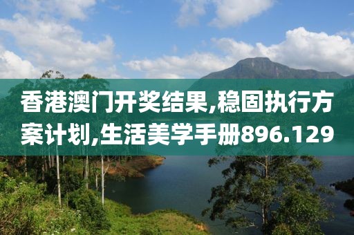 香港澳门开奖结果,稳固执行方案计划,生活美学手册896.129