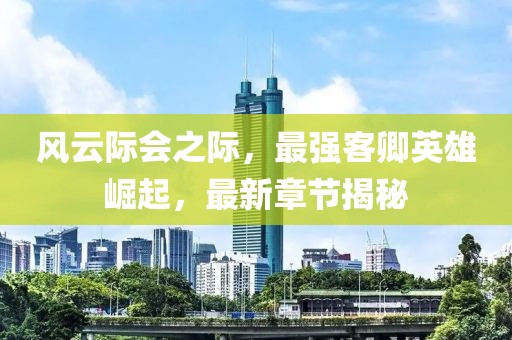 风云际会之际，最强客卿英雄崛起，最新章节揭秘