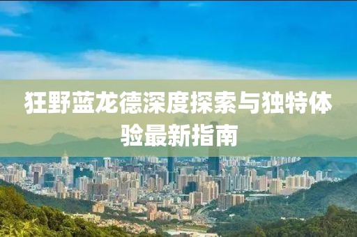 狂野蓝龙德深度探索与独特体验最新指南