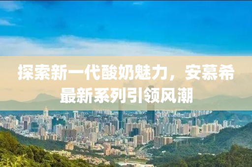 探索新一代酸奶魅力，安慕希最新系列引领风潮