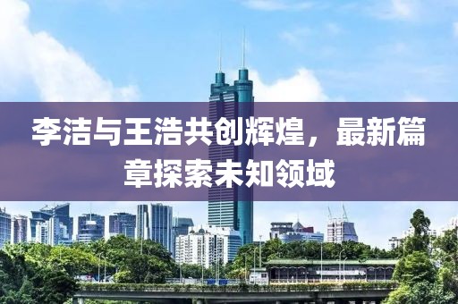 李洁与王浩共创辉煌，最新篇章探索未知领域