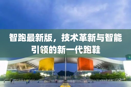 智跑最新版，技术革新与智能引领的新一代跑鞋