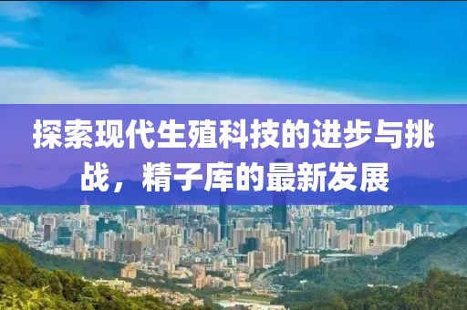 探索现代生殖科技的进步与挑战，精子库的最新发展