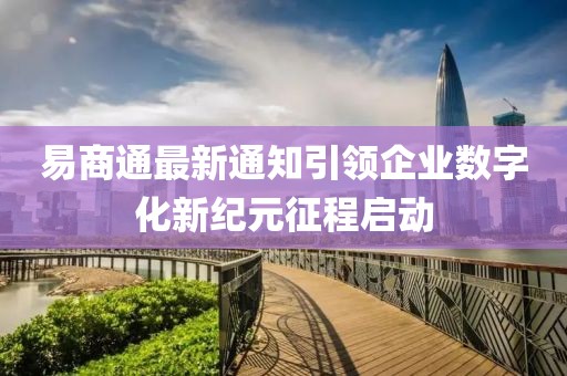 易商通最新通知引领企业数字化新纪元征程启动