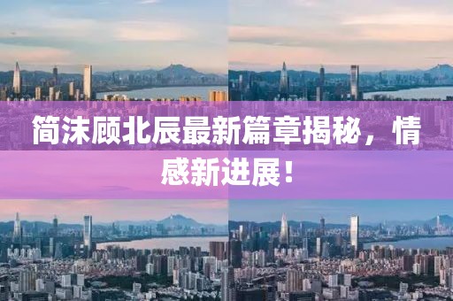 简沫顾北辰最新篇章揭秘，情感新进展！